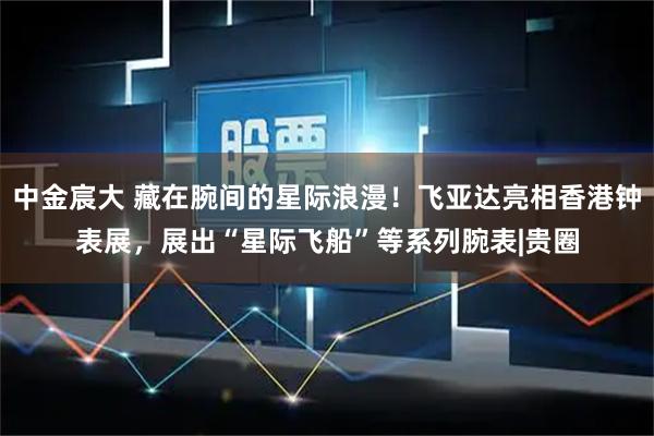 中金宸大 藏在腕间的星际浪漫！飞亚达亮相香港钟表展，展出“星际飞船”等系列腕表|贵圈