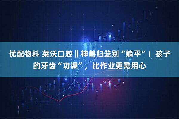 优配物料 莱沃口腔‖神兽归笼别“躺平”！孩子的牙齿“功课”，比作业更需用心