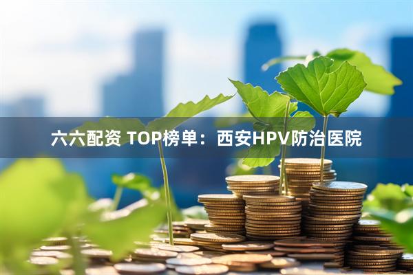 六六配资 TOP榜单：西安HPV防治医院