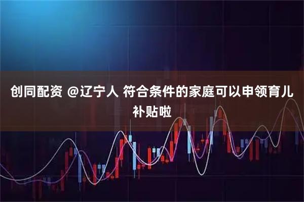 创同配资 ＠辽宁人 符合条件的家庭可以申领育儿补贴啦