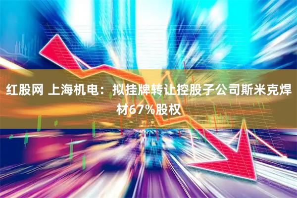红股网 上海机电：拟挂牌转让控股子公司斯米克焊材67%股权