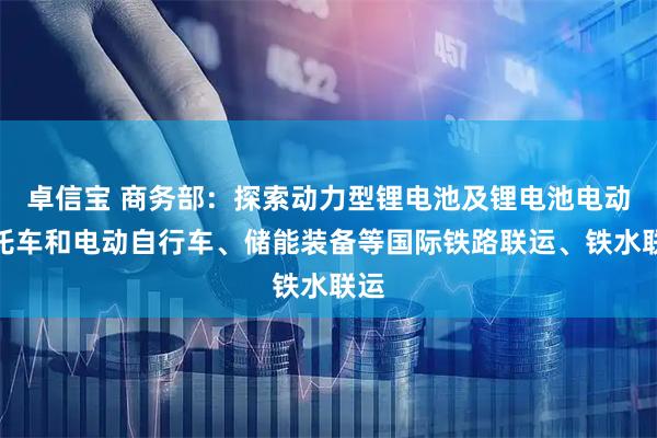 卓信宝 商务部：探索动力型锂电池及锂电池电动摩托车和电动自行车、储能装备等国际铁路联运、铁水联运