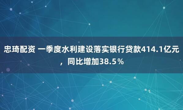 忠琦配资 一季度水利建设落实银行贷款414.1亿元，同比增加38.5％