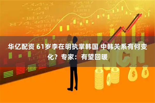 华亿配资 61岁李在明执掌韩国 中韩关系有何变化？专家：有望回暖
