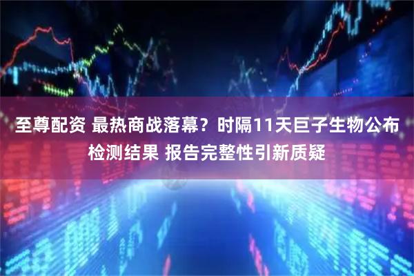 至尊配资 最热商战落幕？时隔11天巨子生物公布检测结果 报告完整性引新质疑