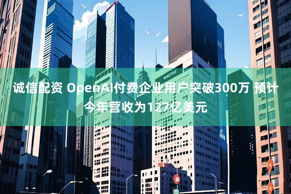 诚信配资 OpenAI付费企业用户突破300万 预计今年营收为127亿美元