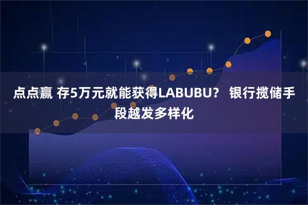 点点赢 存5万元就能获得LABUBU？ 银行揽储手段越发多样化