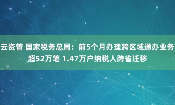 云资管 国家税务总局：前5个月办理跨区域通办业务超52万笔 1.47万户纳税人跨省迁移