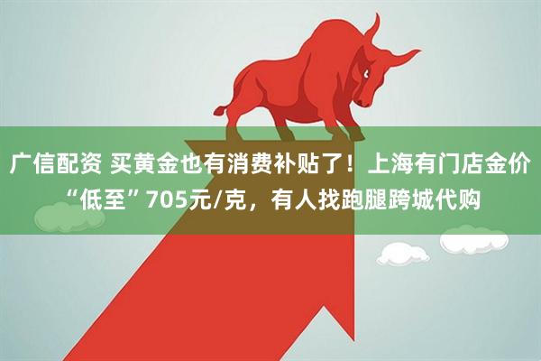 广信配资 买黄金也有消费补贴了！上海有门店金价“低至”705元/克，有人找跑腿跨城代购