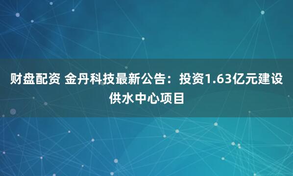 财盘配资 金丹科技最新公告：投资1.63亿元建设供水中心项目