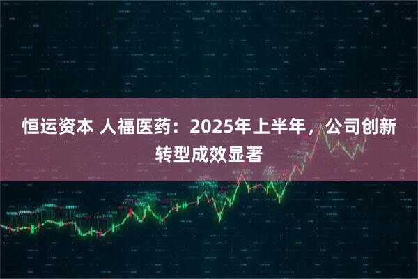 恒运资本 人福医药：2025年上半年，公司创新转型成效显著