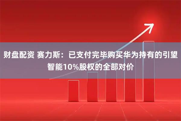财盘配资 赛力斯：已支付完毕购买华为持有的引望智能10%股权的全部对价