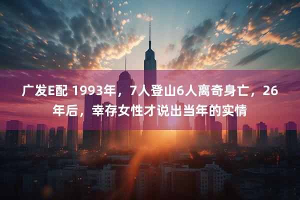 广发E配 1993年，7人登山6人离奇身亡，26年后，幸存女性才说出当年的实情