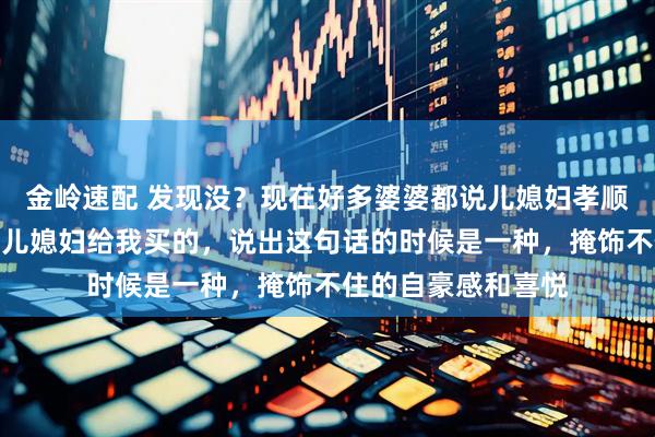 金岭速配 发现没？现在好多婆婆都说儿媳妇孝顺，逢人都说这个是儿媳妇给我买的，说出这句话的时候是一种，掩饰不住的自豪感和喜悦