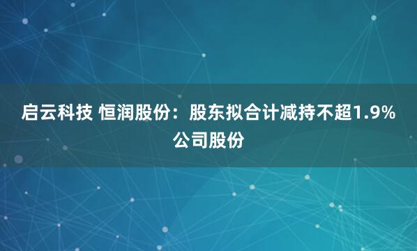 启云科技 恒润股份：股东拟合计减持不超1.9%公司股份