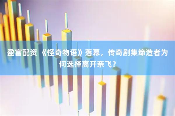盈富配资 《怪奇物语》落幕，传奇剧集缔造者为何选择离开奈飞？