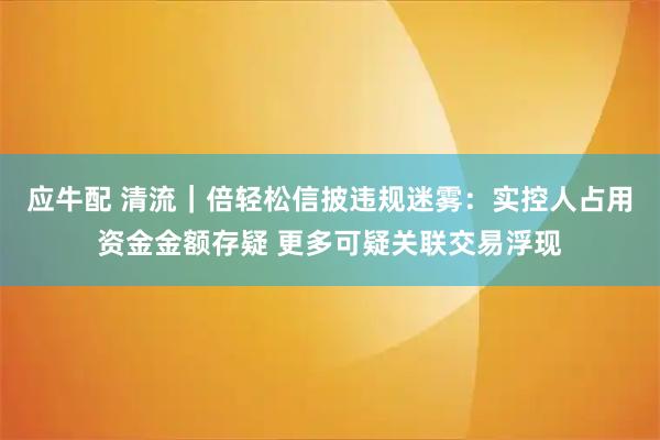 应牛配 清流｜倍轻松信披违规迷雾：实控人占用资金金额存疑 更多可疑关联交易浮现