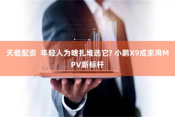 天载配资  年轻人为啥扎堆选它? 小鹏X9成家用MPV新标杆