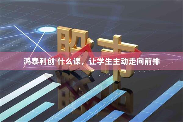 鸿泰利创 什么课，让学生主动走向前排