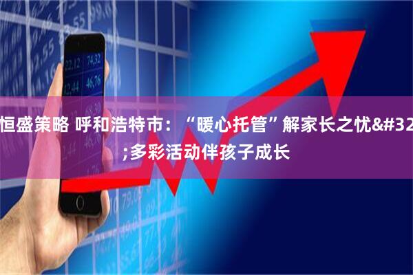 恒盛策略 呼和浩特市：“暖心托管”解家长之忧 多彩活动伴孩子成长