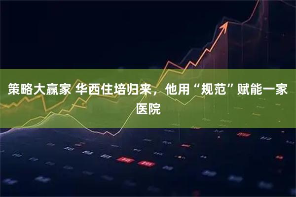策略大赢家 华西住培归来，他用“规范”赋能一家医院