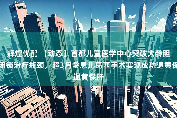 辉煌优配 【动态】首都儿童医学中心突破大龄胆道闭锁治疗瓶颈，超3月龄患儿葛西手术实现成功退黄保肝