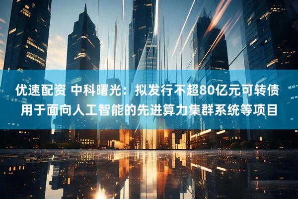 优速配资 中科曙光：拟发行不超80亿元可转债 用于面向人工智能的先进算力集群系统等项目