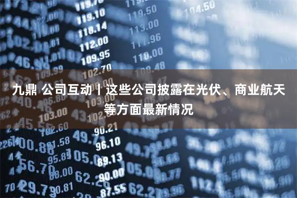 九鼎 公司互动丨这些公司披露在光伏、商业航天等方面最新情况
