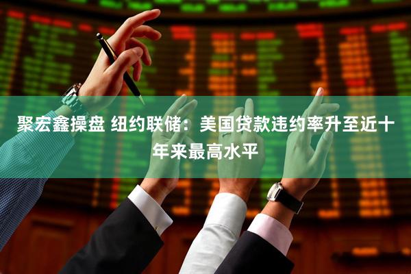 聚宏鑫操盘 纽约联储：美国贷款违约率升至近十年来最高水平
