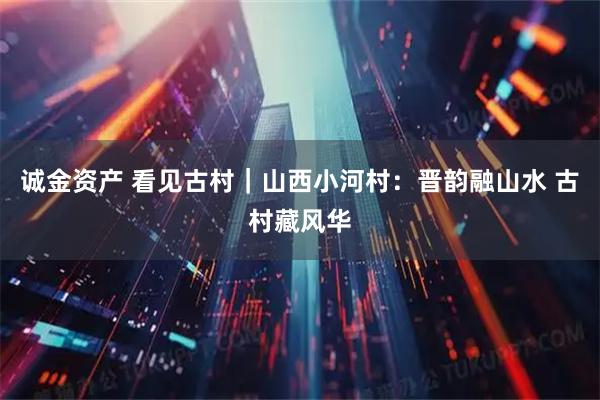 诚金资产 看见古村｜山西小河村：晋韵融山水 古村藏风华