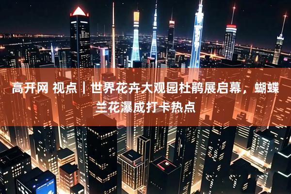 高开网 视点｜世界花卉大观园杜鹃展启幕，蝴蝶兰花瀑成打卡热点