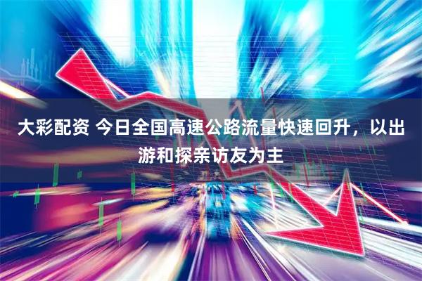 大彩配资 今日全国高速公路流量快速回升，以出游和探亲访友为主