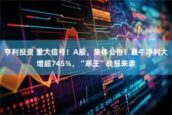 亨利投资 重大信号！A股，集体公告！最牛净利大增超745%，“寒王”战报来袭