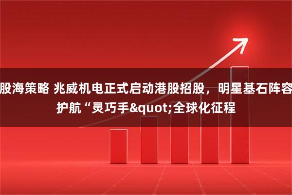 股海策略 兆威机电正式启动港股招股，明星基石阵容护航“灵巧手"全球化征程