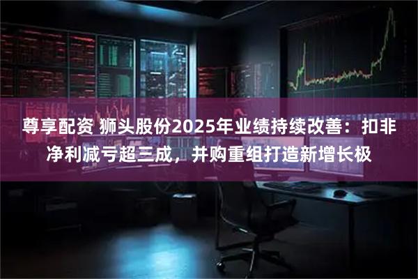 尊享配资 狮头股份2025年业绩持续改善：扣非净利减亏超三成，并购重组打造新增长极